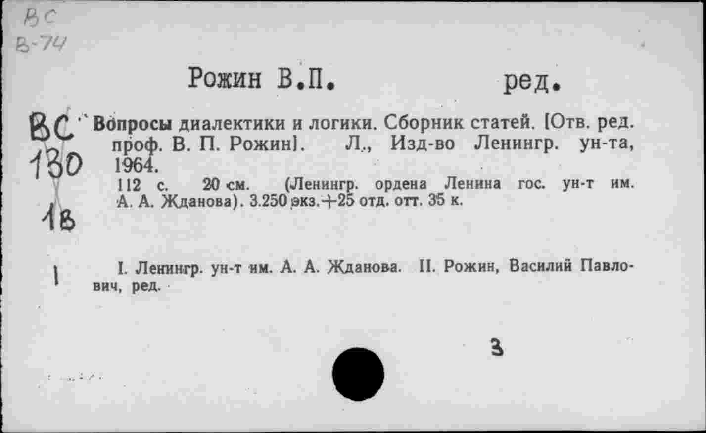 ﻿Р>С
В-74
Рожин В.П
ред.
ВС Вопросы диалектики и логики. Сборник статей. (Отв. ред. 7<+ проф. В. П. Рожин]. Л., Изд-во Ленингр. ун-та, ПоО 1964.
112 с. 20 см. (Ленингр. ордена Ленина гос. ун-т им. А. А. Жданова). 3.250экз.+25 отд. отт. 35 к.
и
I. Ленингр. ун-т им. А. А. Жданова. II. Рожин, Василий Павлович, ред.
В